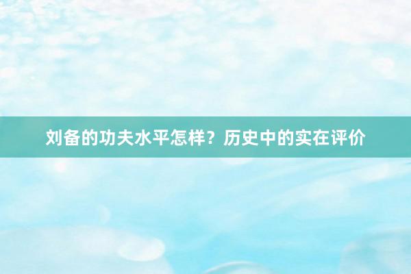刘备的功夫水平怎样？历史中的实在评价