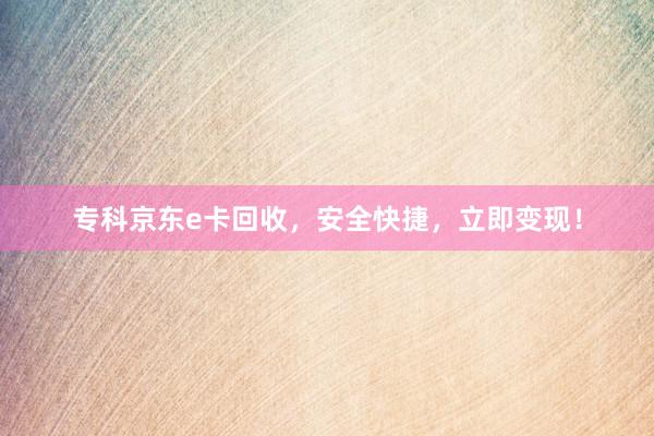 专科京东e卡回收，安全快捷，立即变现！