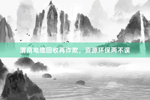 渭南电缆回收再诈欺，资源环保两不误